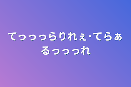 てっっっらりれぇ･てらぁるっっっれ