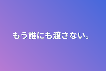 もう誰にも渡さない。