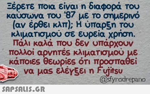 Ξέρετε ποια είναι η διαφορά Του καυσωνα του 87 με το σημερινό [αν έρθει κλπ) , Η ύπαρξη του κλιματισμού σε ευρεία χρήση . Πάλι καλά που δεν υπάρχουν πολλοί αρνητές κλιματισμού με κάποιες θεωρίες ότι προσπαθεί να μας ελέγξει η Funsu @yorepano