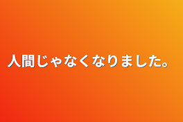 人間じゃなくなりました。