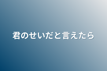 君のせいだと言えたら