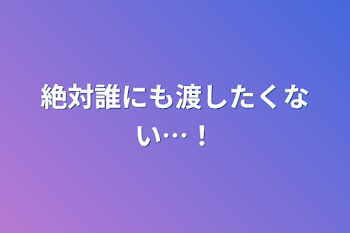 絶対誰にも渡したくない…！