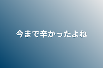 今まで辛かったよね