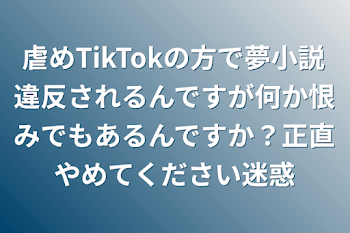 虐めTikTokの方で夢小説違反されるんですが何か恨みでもあるんですか？正直やめてください迷惑