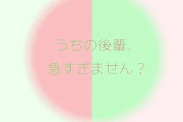 うちの後輩、急すぎません？