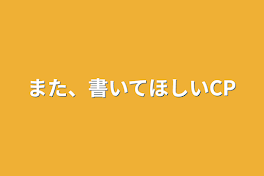 また、書いてほしいCP