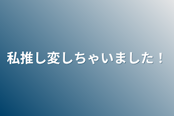 私推し変しちゃいました！