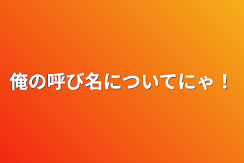 俺の呼び名についてにゃ！