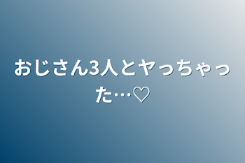 おじさん3人とヤっちゃった…♡