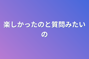 楽しかったのと質問みたいの