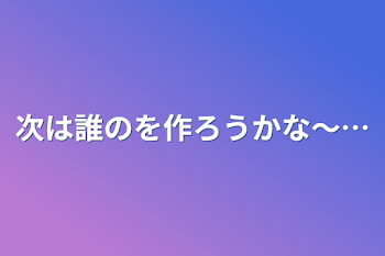 次は誰のを作ろうかな〜…