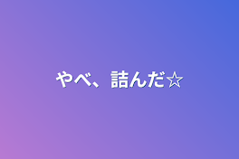 やべ、詰んだ☆