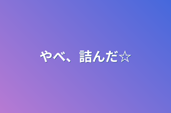 やべ、詰んだ☆