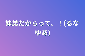 妹弟だからって、！(るなゆあ)