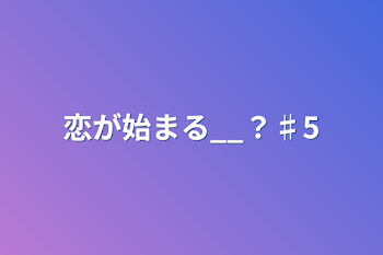 恋が始まる__？♯5