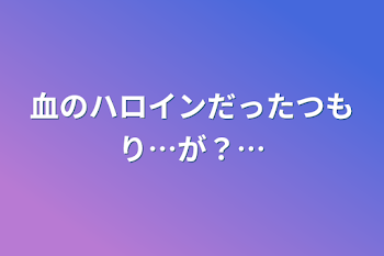 血のハロインだったつもり…が？…