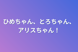 ひめちゃん、とろちゃん、アリスちゃん！