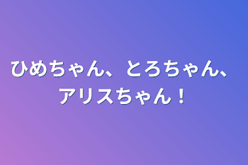 ひめちゃん、とろちゃん、アリスちゃん！