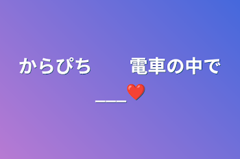 からぴち　　電車の中で___❤︎