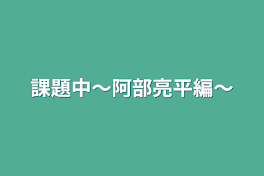 課題中〜阿部亮平編〜