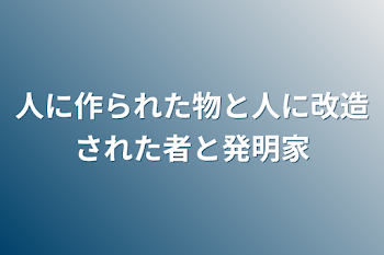 人に作られた物と人に改造された者と発明家