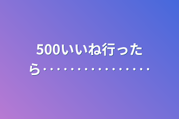 500いいね行ったら‥‥‥‥‥‥‥‥