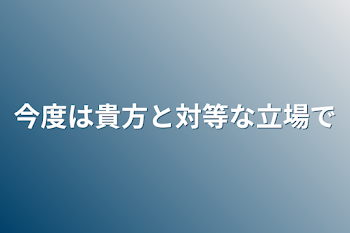 今度は貴方と対等な立場で