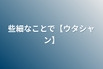 些細なことで【ウタシャン】