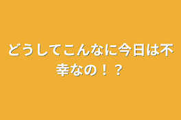 どうしてこんなに今日は不幸なの！？