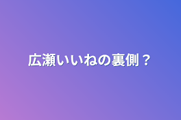 広瀬いいねの裏側？