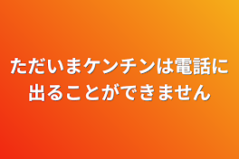 ただいまケンチンは電話に出ることができません