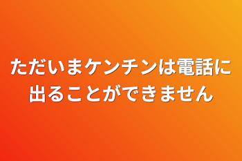 ただいまケンチンは電話に出ることができません