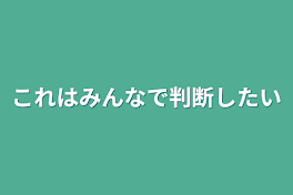 これはみんなで判断したい