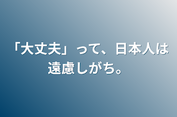 「大丈夫」って、日本人は遠慮しがち。