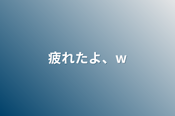 疲れたよ、w