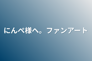 にんぺ様へ。ファンアート