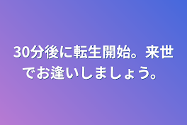 30分後に転生開始。来世でお逢いしましょう。