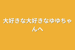 大好きな大好きなゆゆちゃんへ