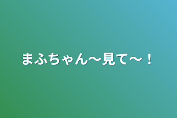 まふちゃん～見て～！