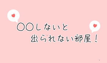 ○ ○ し な い と　出 ら れ な い 部 屋 ‪.ᐟ