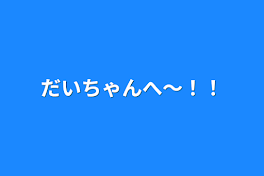 だいちゃんへ〜！！