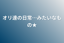 オリ達の日常…みたいなもの★