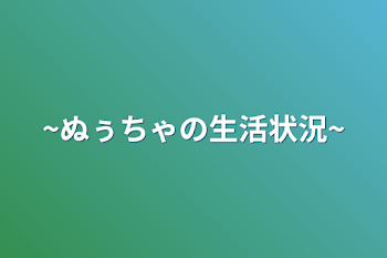 ~ぬぅちゃの生活状況~