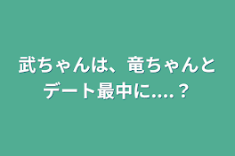 武ちゃんは、竜ちゃんとデート最中に....？