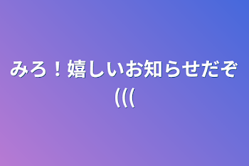 みろ！嬉しいお知らせだぞ(((