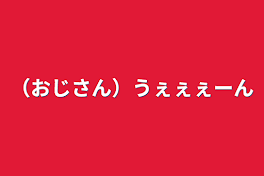 （おじさん）うぇぇぇーん