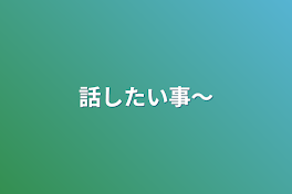 話したい事〜