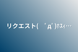 リクエスト(　ﾟдﾟ)ﾎｽｨ…