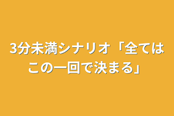 3分未満シナリオ
「全てはこの一回で決まる」