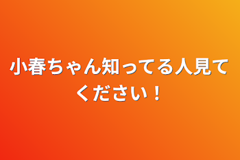 小春ちゃん知ってる人見てください！